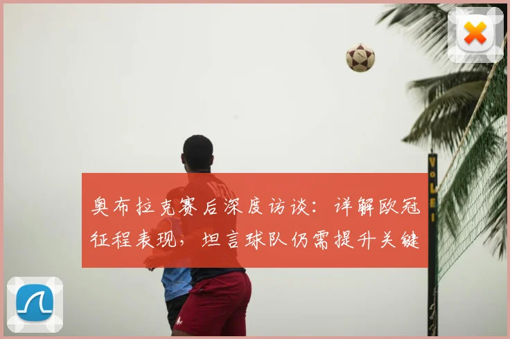 奥布拉克赛后深度访谈:详解欧冠征程表现,坦言球队仍需提升关键环节