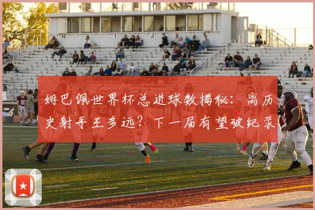姆巴佩世界杯总进球数揭秘:离历史射手王多远?下一届有望破纪录吗?