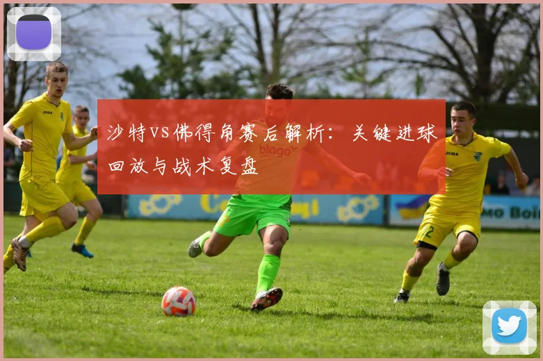 沙特vs佛得角赛后解析:关键进球回放与战术复盘