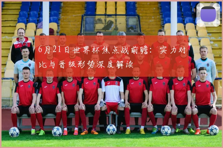 6月21日世界杯焦点战前瞻:实力对比与晋级形势深度解读