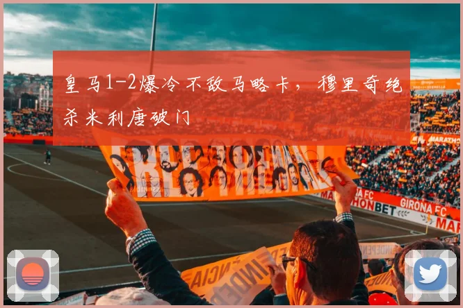 皇马1-2爆冷不敌马略卡，穆里奇绝杀米利唐破门