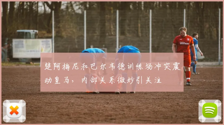 楚阿梅尼和巴尔韦德训练场冲突震动皇马,内部关系微妙引关注