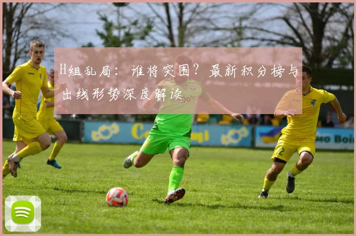 H组乱局:谁将突围?最新积分榜与出线形势深度解读