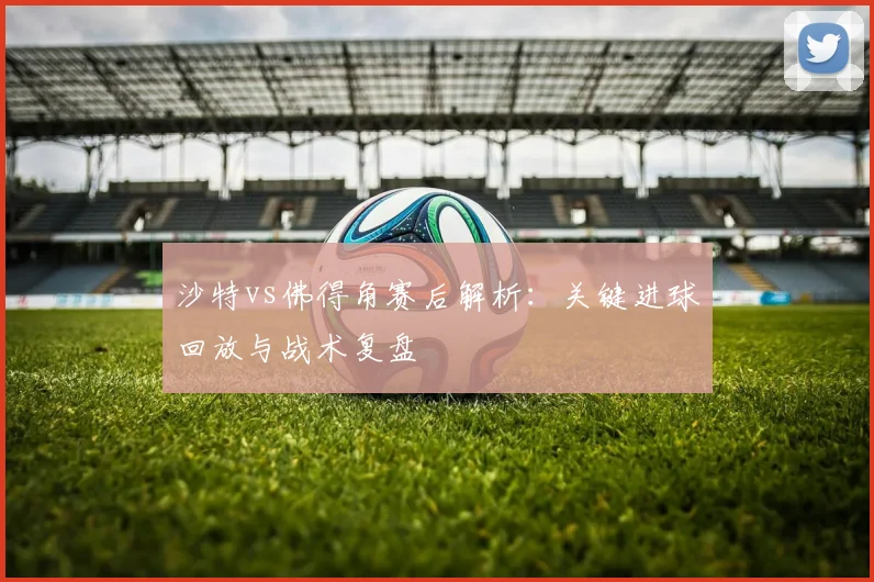 沙特vs佛得角赛后解析:关键进球回放与战术复盘