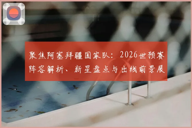 聚焦阿塞拜疆国家队:2026世预赛阵容解析、新星盘点与出线前景展望