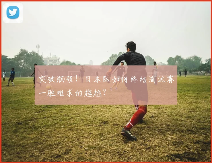 突破瓶颈！日本队如何终结淘汰赛一胜难求的尴尬？