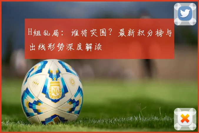H组乱局:谁将突围?最新积分榜与出线形势深度解读