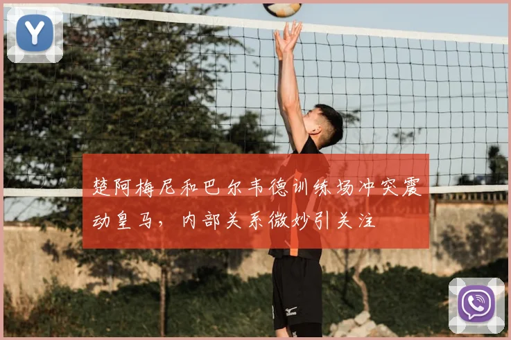 楚阿梅尼和巴尔韦德训练场冲突震动皇马,内部关系微妙引关注