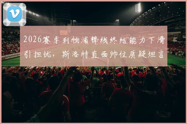 2026赛季利物浦锋线终结能力下滑引担忧,斯洛特直面帅位质疑坦言球队表现才是重点