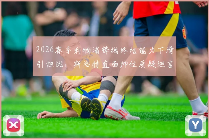2026赛季利物浦锋线终结能力下滑引担忧,斯洛特直面帅位质疑坦言球队表现才是重点
